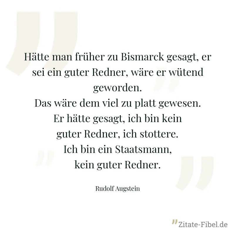 Hätte man früher zu Bismarck gesagt, er sei ein guter Redner, wäre er wütend geworden. Das wäre dem viel zu platt gewesen. Er hätte gesagt, ich bin kein guter Redner, ich stottere. Ich bin ein Staatsm - Rudolf Augstein