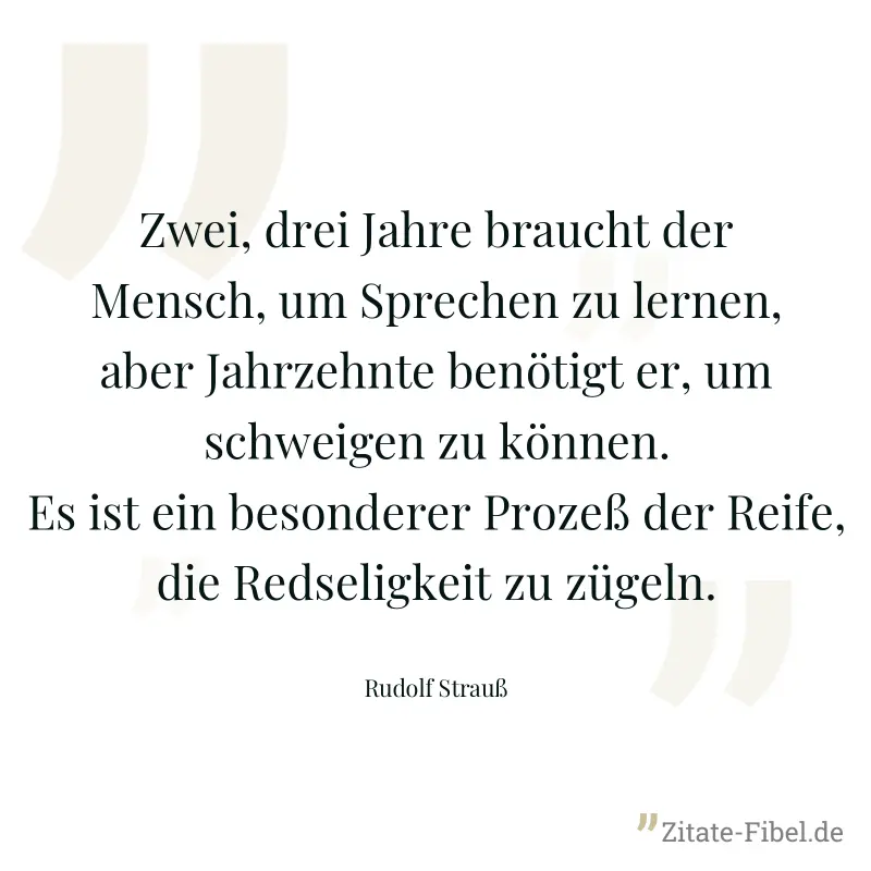 Zwei, drei Jahre braucht der Mensch, um Sprechen zu lernen, aber Jahrzehnte benötigt er, um schweigen zu können. Es ist ein besonderer Prozeß der Reife, die Redseligkeit zu zügeln. - Rudolf Strauß