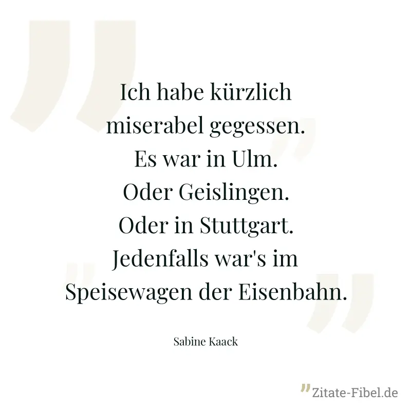 Ich habe kürzlich miserabel gegessen. Es war in Ulm. Oder Geislingen. Oder in Stuttgart. Jedenfalls war's im Speisewagen der Eisenbahn. - Sabine Kaack