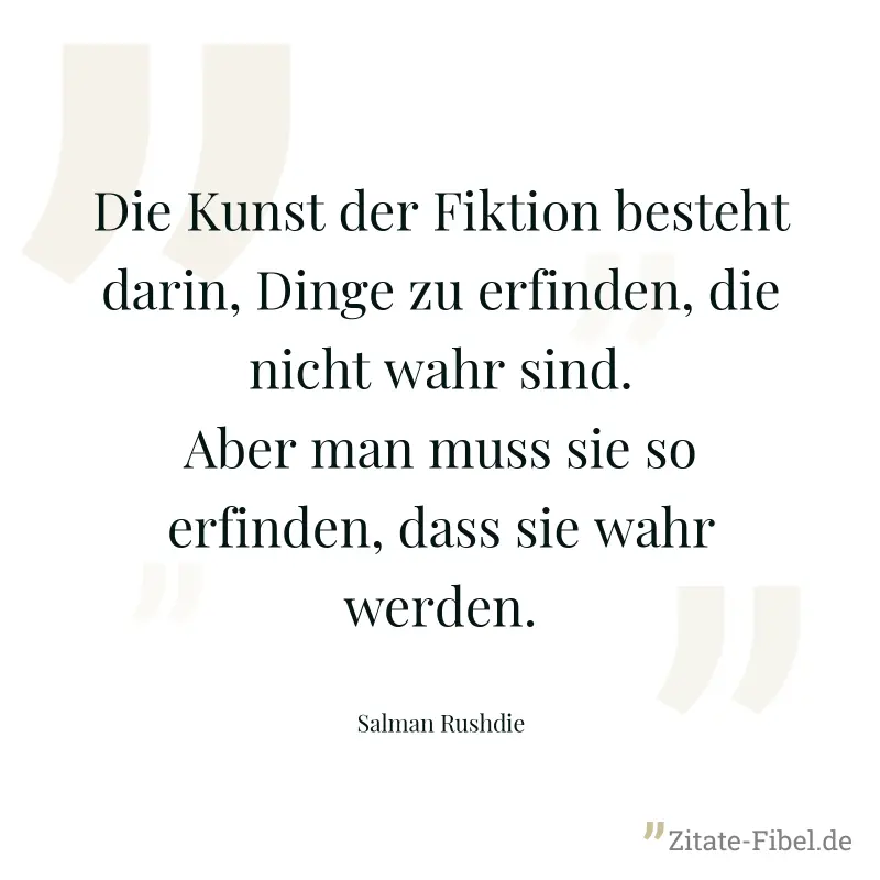 Die Kunst der Fiktion besteht darin, Dinge zu erfinden, die nicht wahr sind. Aber man muss sie so erfinden, dass sie wahr werden. - Salman Rushdie