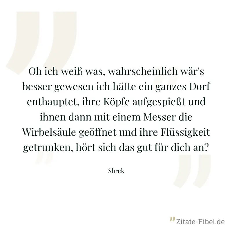 Oh ich weiß was, wahrscheinlich wär's besser gewesen ich hätte ein ganzes Dorf enthauptet, ihre Köpfe aufgespießt und ihnen dann mit einem Messer die Wirbelsäule geöffnet und ihre Flüssigkeit getrunke - Shrek