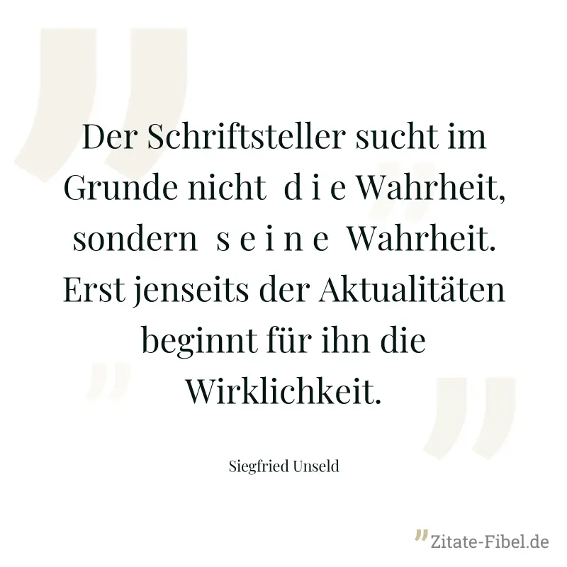Der Schriftsteller sucht im Grunde nicht  d i e Wahrheit, sondern  s e i n e  Wahrheit. Erst jenseits der Aktualitäten beginnt für ihn die Wirklichkeit. - Siegfried Unseld
