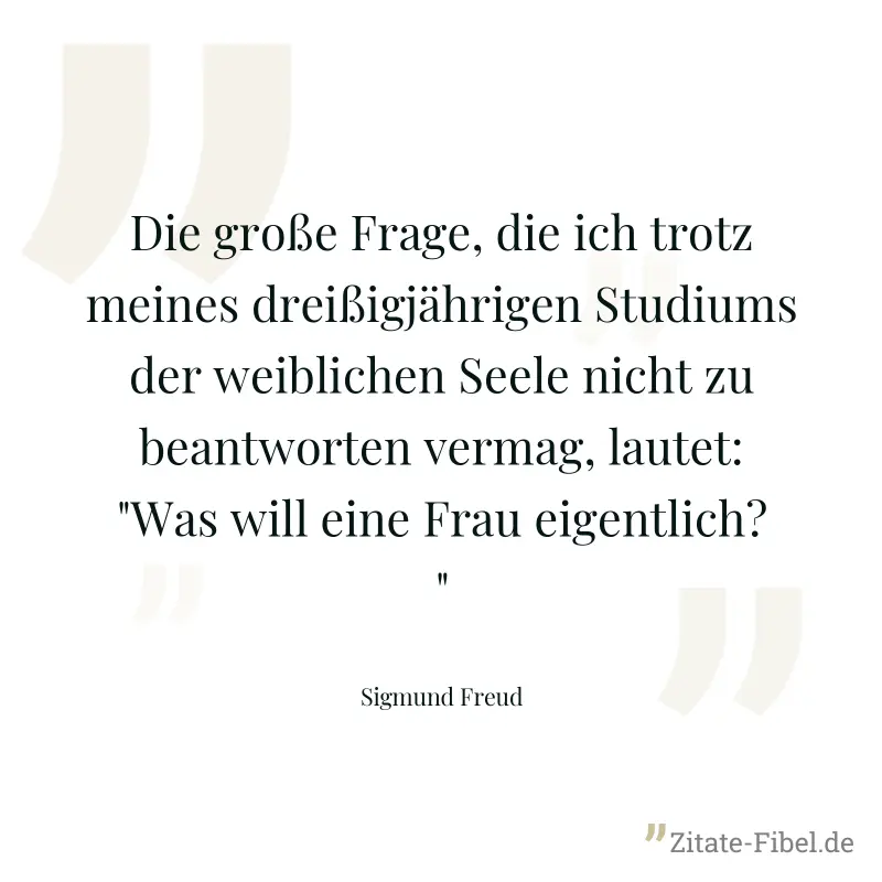 Die große Frage, die ich trotz meines dreißigjährigen Studiums der weiblichen Seele nicht zu beantworten vermag, lautet: "Was will eine Frau eigentlich?" - Sigmund Freud