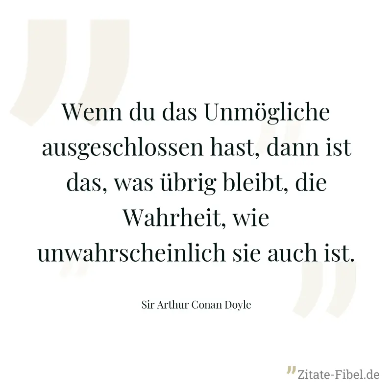 Wenn du das Unmögliche ausgeschlossen hast, dann ist das, was übrig bleibt, die Wahrheit, wie unwahrscheinlich sie auch ist. - Sir Arthur Conan Doyle