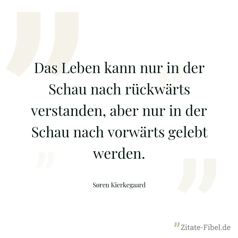 Das Leben kann nur in der Schau nach rückwärts verstanden, aber nur in der Schau nach vorwärts gelebt werden. - Søren Kierkegaard