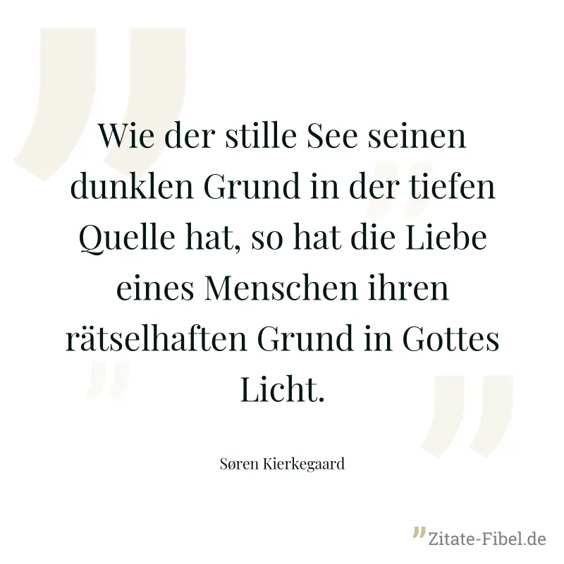Wie der stille See seinen dunklen Grund in der tiefen Quelle hat, so hat die Liebe eines Menschen ihren rätselhaften Grund in Gottes Licht. - Søren Kierkegaard