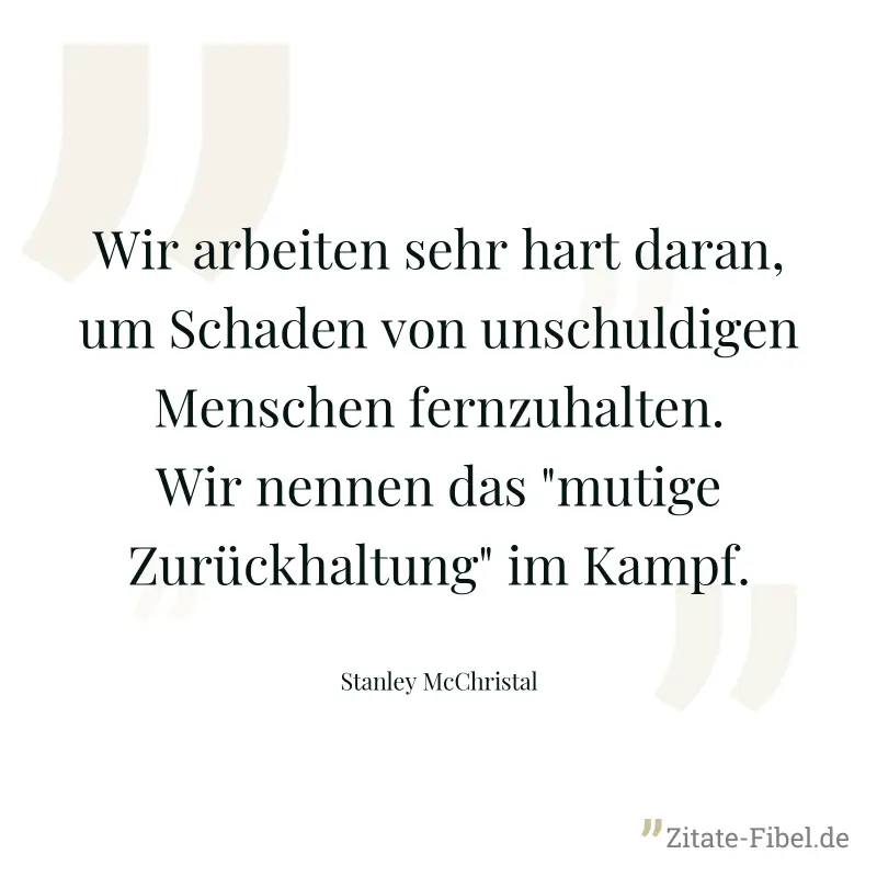 Wir arbeiten sehr hart daran, um Schaden von unschuldigen Menschen fernzuhalten. Wir nennen das "mutige Zurückhaltung" im Kampf. - Stanley McChristal
