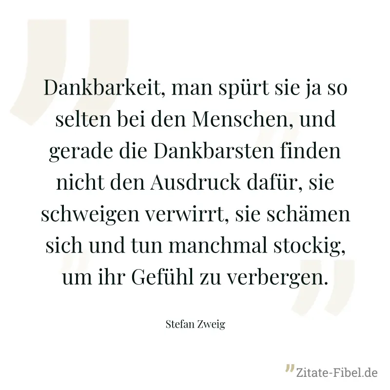 Dankbarkeit, man spürt sie ja so selten bei den Menschen, und gerade die Dankbarsten finden nicht den Ausdruck dafür, sie schweigen verwirrt, sie schämen sich und tun manchmal stockig, um ihr Gefühl z - Stefan Zweig