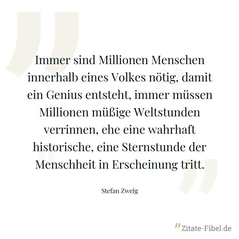 Immer sind Millionen Menschen innerhalb eines Volkes nötig, damit ein Genius entsteht, immer müssen Millionen müßige Weltstunden verrinnen, ehe eine wahrhaft historische, eine Sternstunde der Menschhe - Stefan Zweig