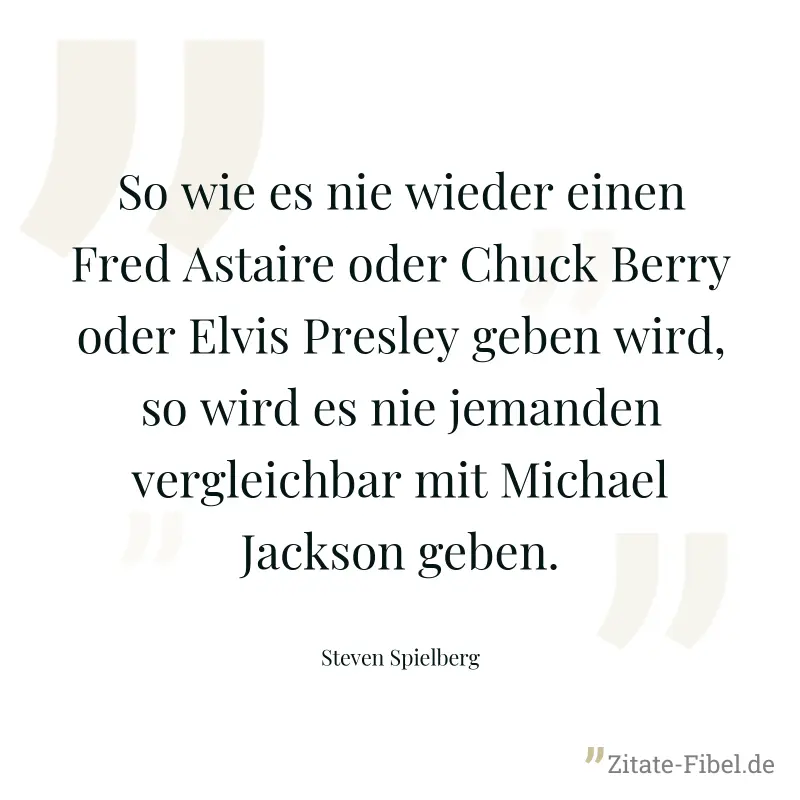 So wie es nie wieder einen Fred Astaire oder Chuck Berry oder Elvis Presley geben wird, so wird es nie jemanden vergleichbar mit Michael Jackson geben. - Steven Spielberg