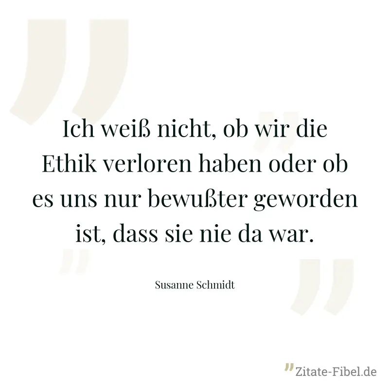 Ich weiß nicht, ob wir die Ethik verloren haben oder ob es uns nur bewußter geworden ist, dass sie nie da war. - Susanne Schmidt