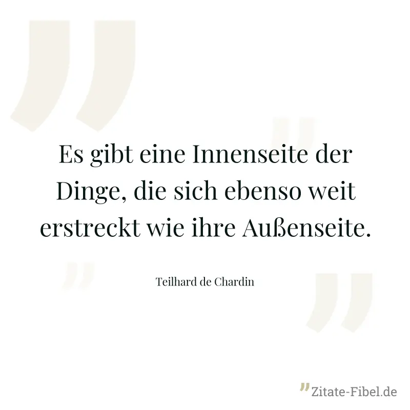 Es gibt eine Innenseite der Dinge, die sich ebenso weit erstreckt wie ihre Außenseite. - Teilhard de Chardin