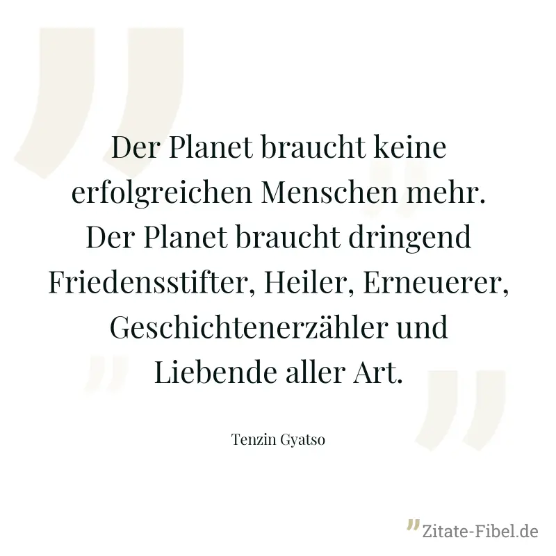 Der Planet braucht keine erfolgreichen Menschen mehr. Der Planet braucht dringend Friedensstifter, Heiler, Erneuerer, Geschichtenerzähler und Liebende aller Art. - Tenzin Gyatso