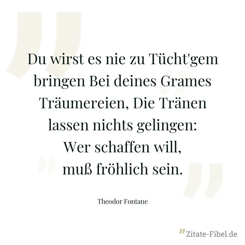 Du wirst es nie zu Tücht'gem bringen Bei deines Grames Träumereien, Die Tränen lassen nichts gelingen: Wer schaffen will, muß fröhlich sein. - Theodor Fontane