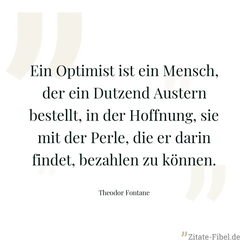 Ein Optimist ist ein Mensch, der ein Dutzend Austern bestellt, in der Hoffnung, sie mit der Perle, die er darin findet, bezahlen zu können. - Theodor Fontane