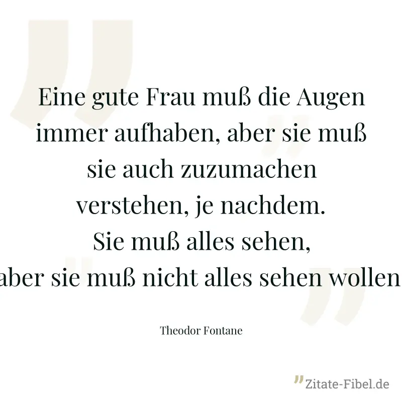 Eine gute Frau muß die Augen immer aufhaben, aber sie muß sie auch zuzumachen verstehen, je nachdem. Sie muß alles sehen, aber sie muß nicht alles sehen wollen. - Theodor Fontane