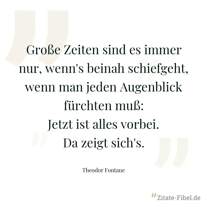 Große Zeiten sind es immer nur, wenn's beinah schiefgeht, wenn man jeden Augenblick fürchten muß: Jetzt ist alles vorbei. Da zeigt sich's. - Theodor Fontane