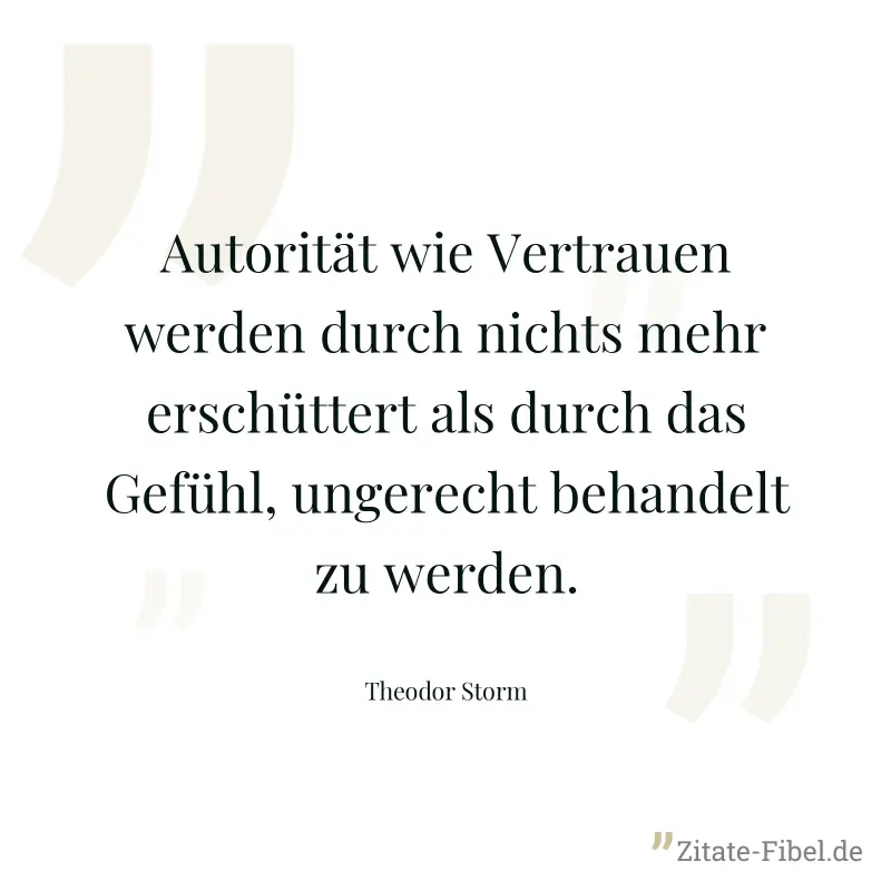Autorität wie Vertrauen werden durch nichts mehr erschüttert als durch das Gefühl, ungerecht behandelt zu werden. - Theodor Storm