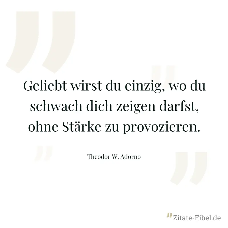 Geliebt wirst du einzig, wo du schwach dich zeigen darfst, ohne Stärke zu provozieren. - Theodor W. Adorno