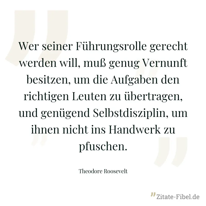 Wer seiner Führungsrolle gerecht werden will, muß genug Vernunft besitzen, um die Aufgaben den richtigen Leuten zu übertragen, und genügend Selbstdisziplin, um ihnen nicht ins Handwerk zu pfuschen. - Theodore Roosevelt