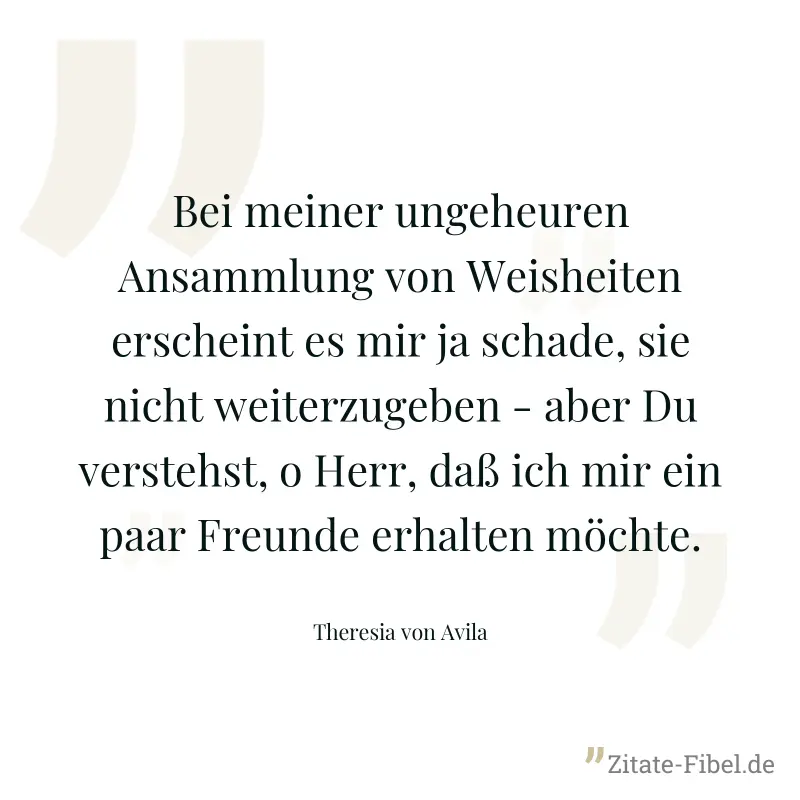 Bei meiner ungeheuren Ansammlung von Weisheiten erscheint es mir ja schade, sie nicht weiterzugeben - aber Du verstehst, o Herr, daß ich mir ein paar Freunde erhalten möchte. - Theresia von Avila