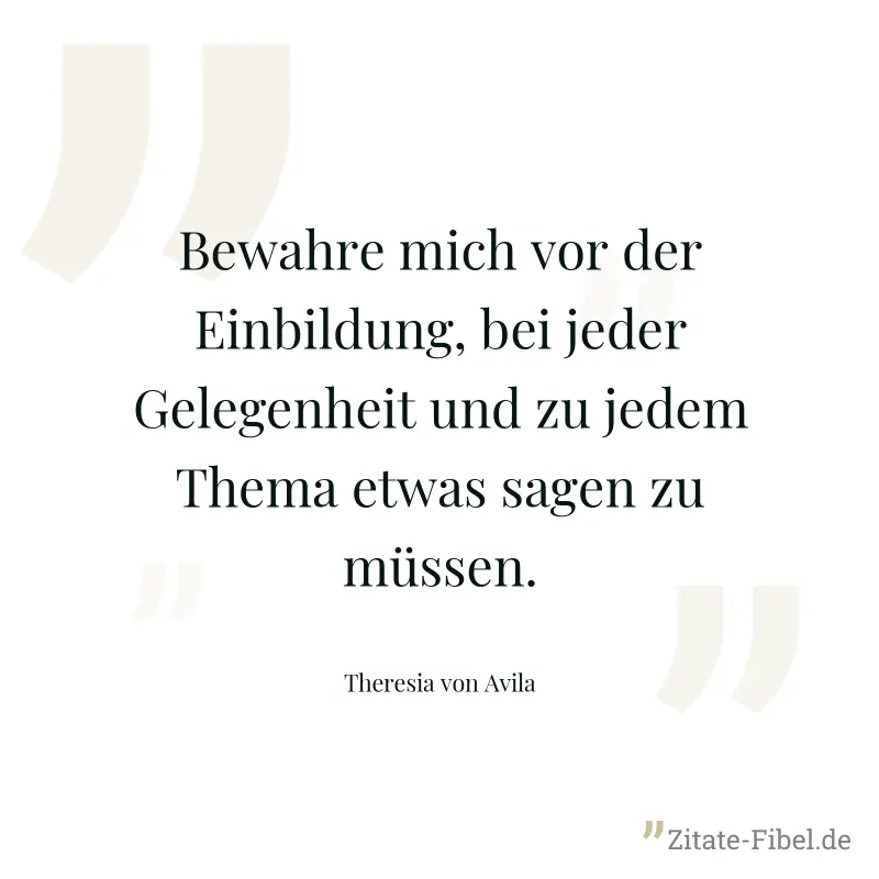 Bewahre mich vor der Einbildung, bei jeder Gelegenheit und zu jedem Thema etwas sagen zu müssen. - Theresia von Avila
