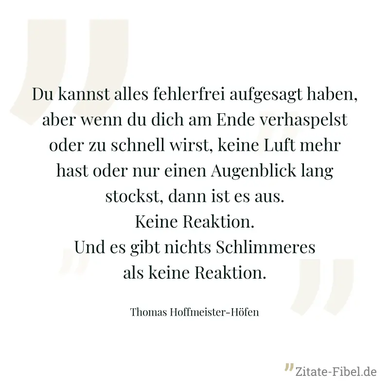 Du kannst alles fehlerfrei aufgesagt haben, aber wenn du dich am Ende verhaspelst oder zu schnell wirst, keine Luft mehr hast oder nur einen Augenblick lang stockst, dann ist es aus. Keine Reaktion. U - Thomas Hoffmeister-Höfen