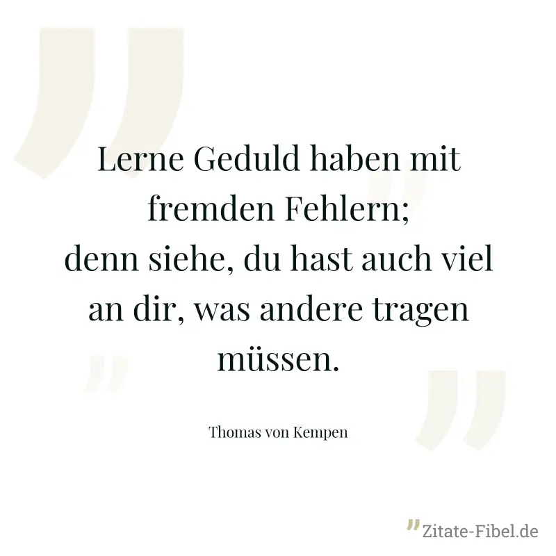 Lerne Geduld haben mit fremden Fehlern; denn siehe, du hast auch viel an dir, was andere tragen müssen. - Thomas von Kempen