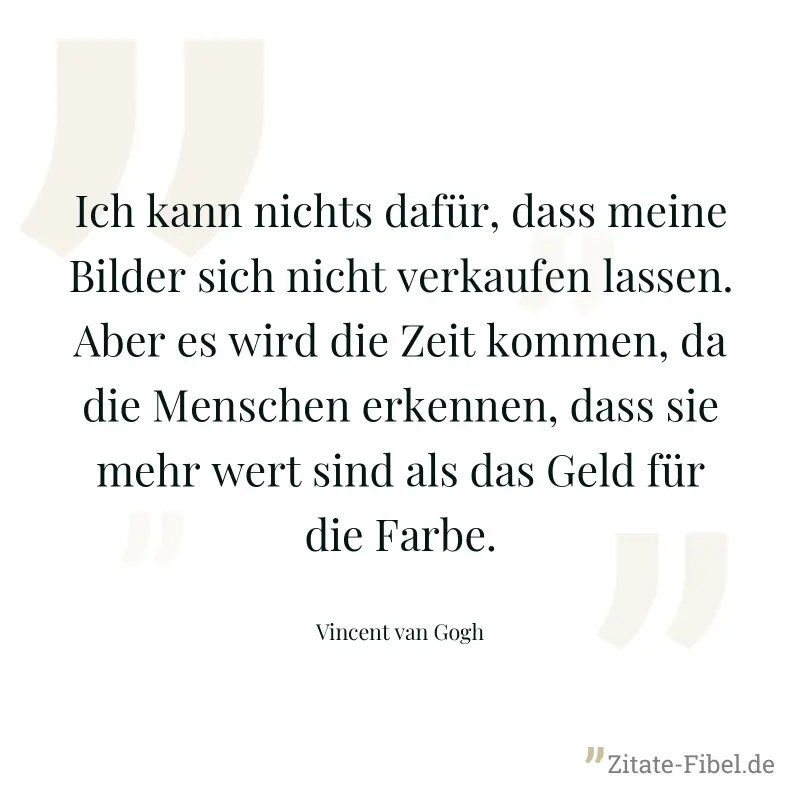 Ich kann nichts dafür, dass meine Bilder sich nicht verkaufen lassen. Aber es wird die Zeit kommen, da die Menschen erkennen, dass sie mehr wert sind als das Geld für die Farbe. - Vincent van Gogh