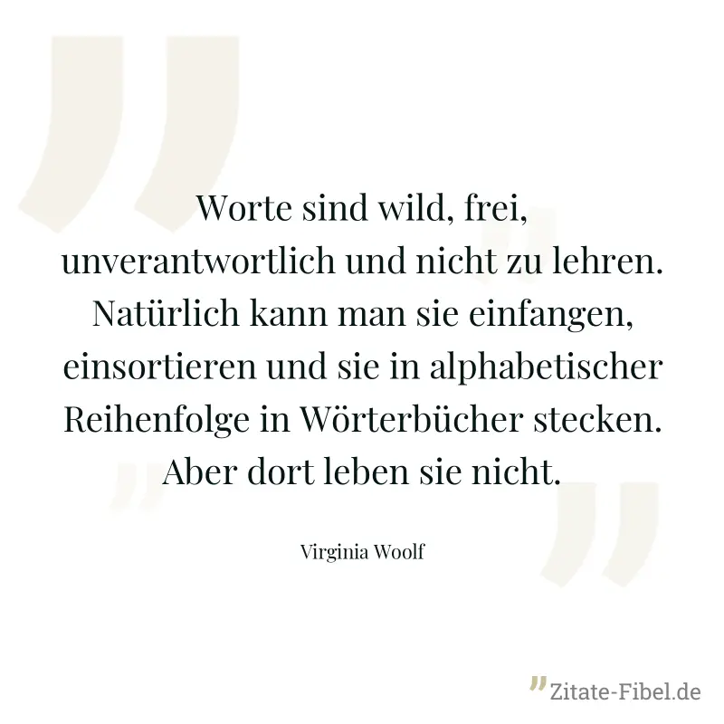 Worte sind wild, frei, unverantwortlich und nicht zu lehren. Natürlich kann man sie einfangen, einsortieren und sie in alphabetischer Reihenfolge in Wörterbücher stecken. Aber dort leben sie nicht. - Virginia Woolf