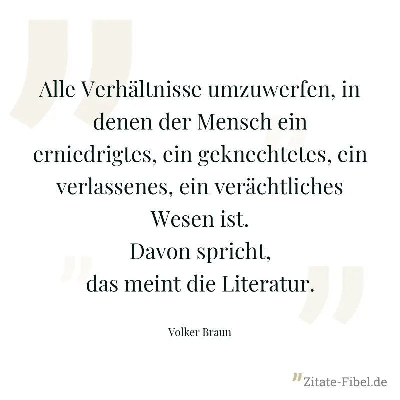 Alle Verhältnisse umzuwerfen, in denen der Mensch ein erniedrigtes, ein geknechtetes, ein verlassenes, ein verächtliches Wesen ist. Davon spricht, das meint die Literatur. - Volker Braun