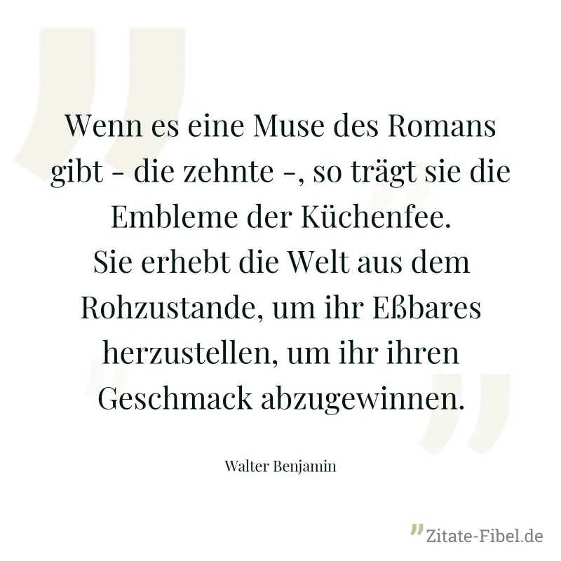 Wenn es eine Muse des Romans gibt - die zehnte -, so trägt sie die Embleme der Küchenfee. Sie erhebt die Welt aus dem Rohzustande, um ihr Eßbares herzustellen, um ihr ihren Geschmack abzugewinnen. - Walter Benjamin