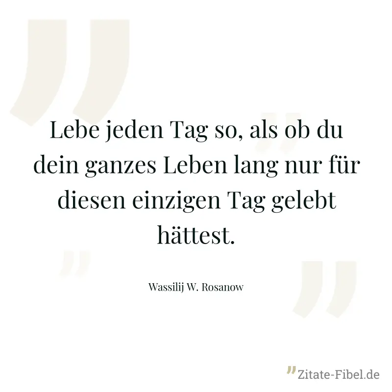 Lebe jeden Tag so, als ob du dein ganzes Leben lang nur für diesen einzigen Tag gelebt hättest. - Wassilij W. Rosanow
