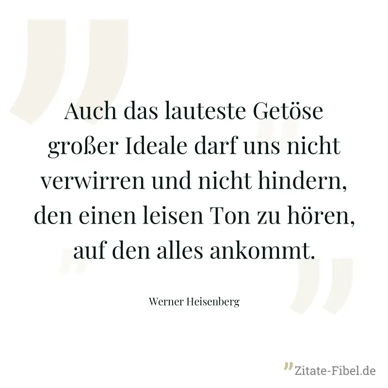 Auch das lauteste Getöse großer Ideale darf uns nicht verwirren und nicht hindern, den einen leisen Ton zu hören, auf den alles ankommt. - Werner Heisenberg