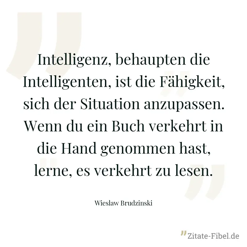 Intelligenz, behaupten die Intelligenten, ist die Fähigkeit, sich der Situation anzupassen. Wenn du ein Buch verkehrt in die Hand genommen hast, lerne, es verkehrt zu lesen. - Wieslaw Brudzinski