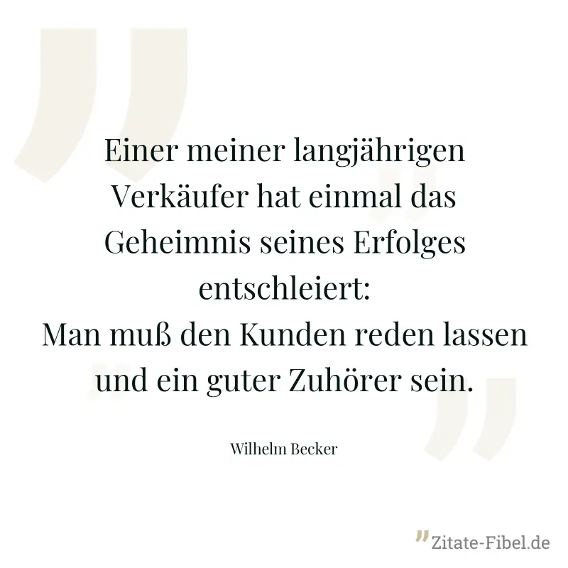 Einer meiner langjährigen Verkäufer hat einmal das Geheimnis seines Erfolges entschleiert: Man muß den Kunden reden lassen und ein guter Zuhörer sein. - Wilhelm Becker