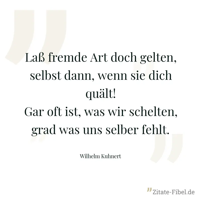 Laß fremde Art doch gelten, selbst dann, wenn sie dich quält! Gar oft ist, was wir schelten, grad was uns selber fehlt. - Wilhelm Kuhnert