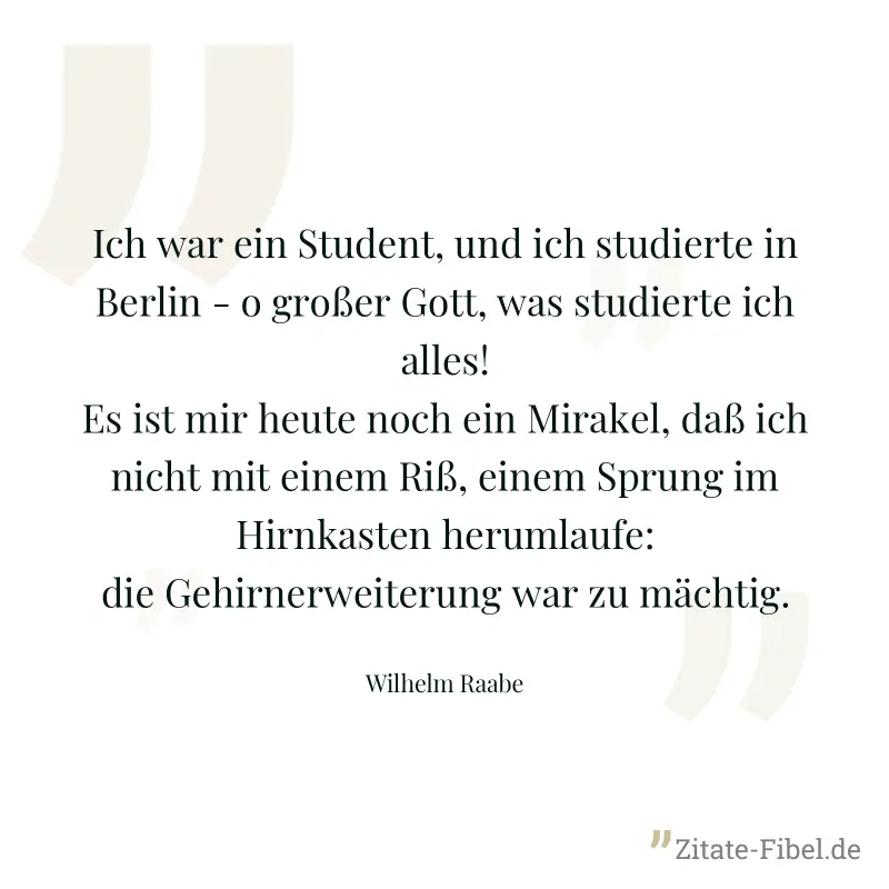 Ich war ein Student, und ich studierte in Berlin - o großer Gott, was studierte ich alles! Es ist mir heute noch ein Mirakel, daß ich nicht mit einem Riß, einem Sprung im Hirnkasten herumlaufe: die Ge - Wilhelm Raabe