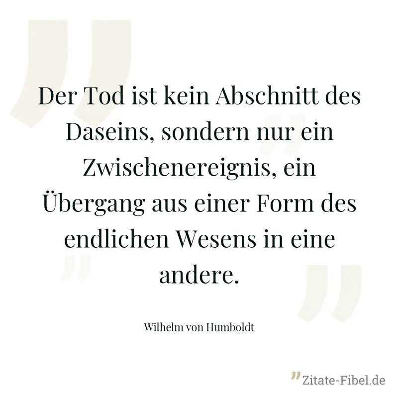 Der Tod ist kein Abschnitt des Daseins, sondern nur ein Zwischenereignis, ein Übergang aus einer Form des endlichen Wesens in eine andere. - Wilhelm von Humboldt