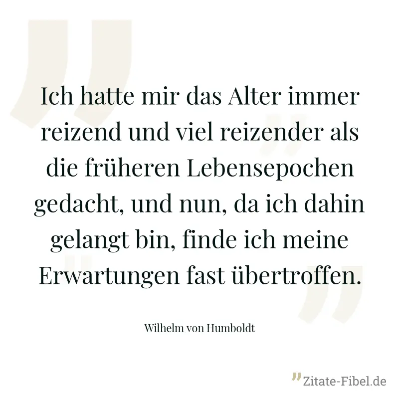 Ich hatte mir das Alter immer reizend und viel reizender als die früheren Lebensepochen gedacht, und nun, da ich dahin gelangt bin, finde ich meine Erwartungen fast übertroffen. - Wilhelm von Humboldt