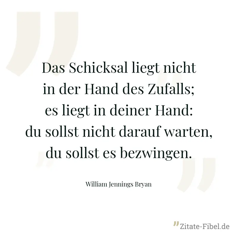 Das Schicksal liegt nicht in der Hand des Zufalls; es liegt in deiner Hand: du sollst nicht darauf warten, du sollst es bezwingen. - William Jennings Bryan