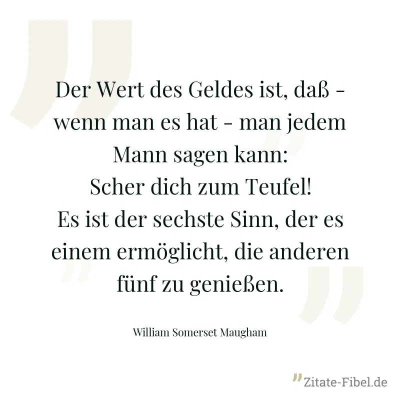 Der Wert des Geldes ist, daß - wenn man es hat - man jedem Mann sagen kann: Scher dich zum Teufel! Es ist der sechste Sinn, der es einem ermöglicht, die anderen fünf zu genießen. - William Somerset Maugham