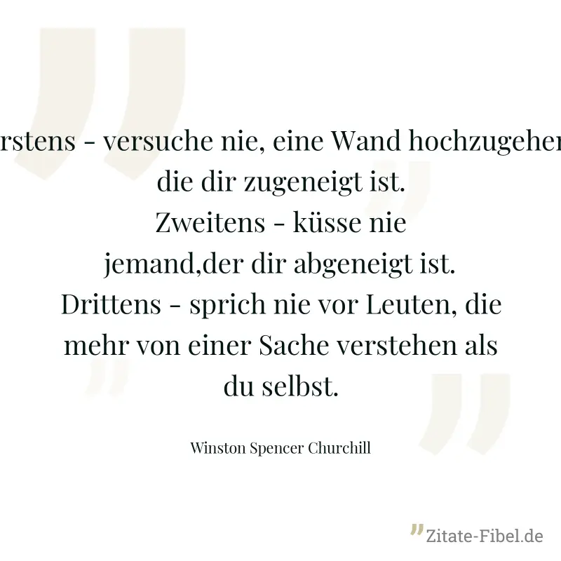 Erstens - versuche nie, eine Wand hochzugehen, die dir zugeneigt ist. Zweitens - küsse nie jemand,der dir abgeneigt ist. Drittens - sprich nie vor Leuten, die mehr von einer Sache verstehen als du sel - Winston Spencer Churchill