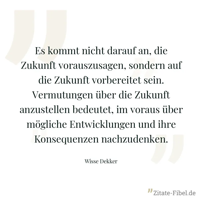 Es kommt nicht darauf an, die Zukunft vorauszusagen, sondern auf die Zukunft vorbereitet sein. Vermutungen über die Zukunft anzustellen bedeutet, im voraus über mögliche Entwicklungen und ihre Konsequ - Wisse Dekker