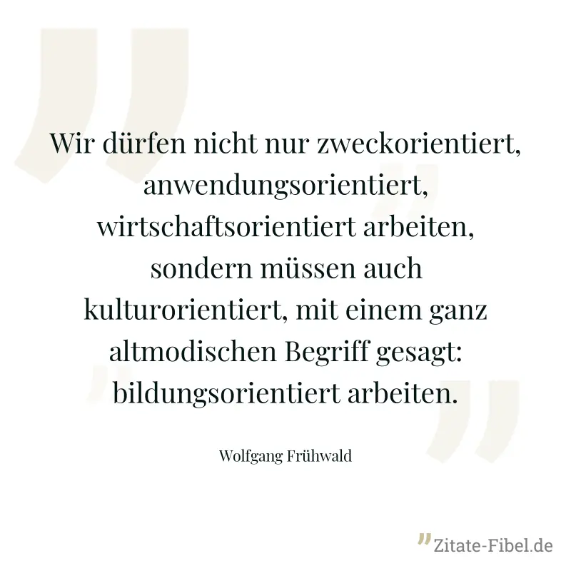 Wir dürfen nicht nur zweckorientiert, anwendungsorientiert, wirtschaftsorientiert arbeiten, sondern müssen auch kulturorientiert, mit einem ganz altmodischen Begriff gesagt: bildungsorientiert arbeite - Wolfgang Frühwald