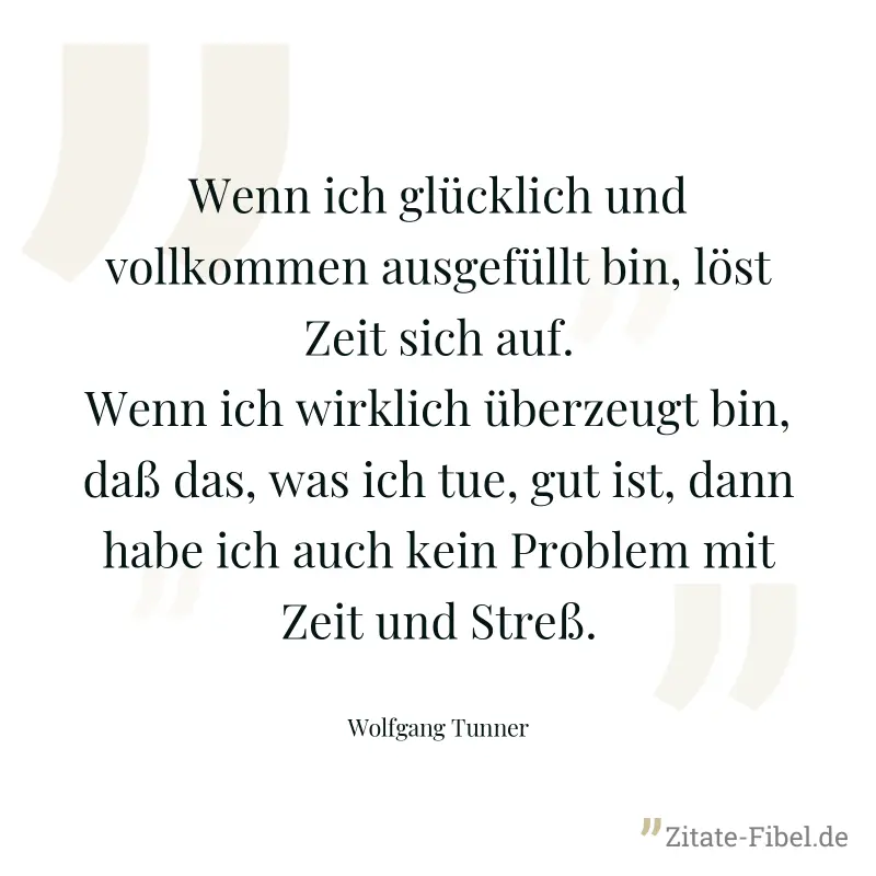 Wenn ich glücklich und vollkommen ausgefüllt bin, löst Zeit sich auf. Wenn ich wirklich überzeugt bin, daß das, was ich tue, gut ist, dann habe ich auch kein Problem mit Zeit und Streß. - Wolfgang Tunner