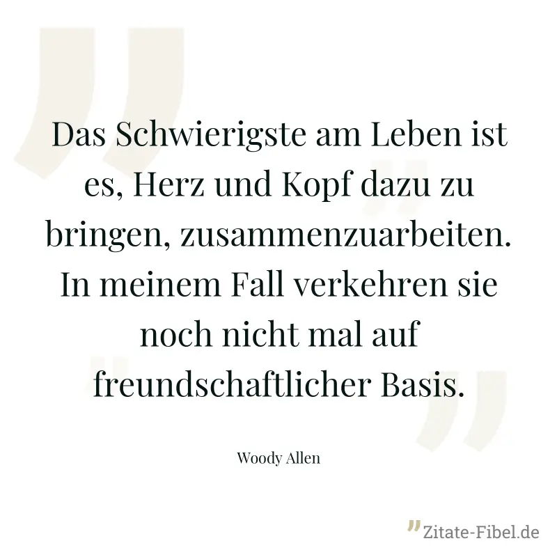Das Schwierigste am Leben ist es, Herz und Kopf dazu zu bringen, zusammenzuarbeiten. In meinem Fall verkehren sie noch nicht mal auf freundschaftlicher Basis. - Woody Allen