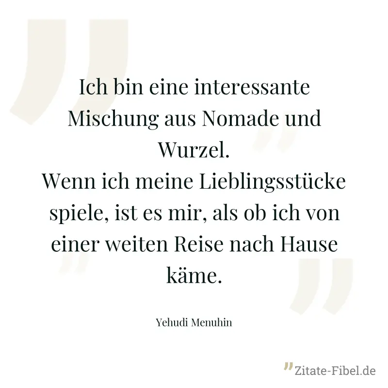 Ich bin eine interessante Mischung aus Nomade und Wurzel. Wenn ich meine Lieblingsstücke spiele, ist es mir, als ob ich von einer weiten Reise nach Hause käme. - Yehudi Menuhin