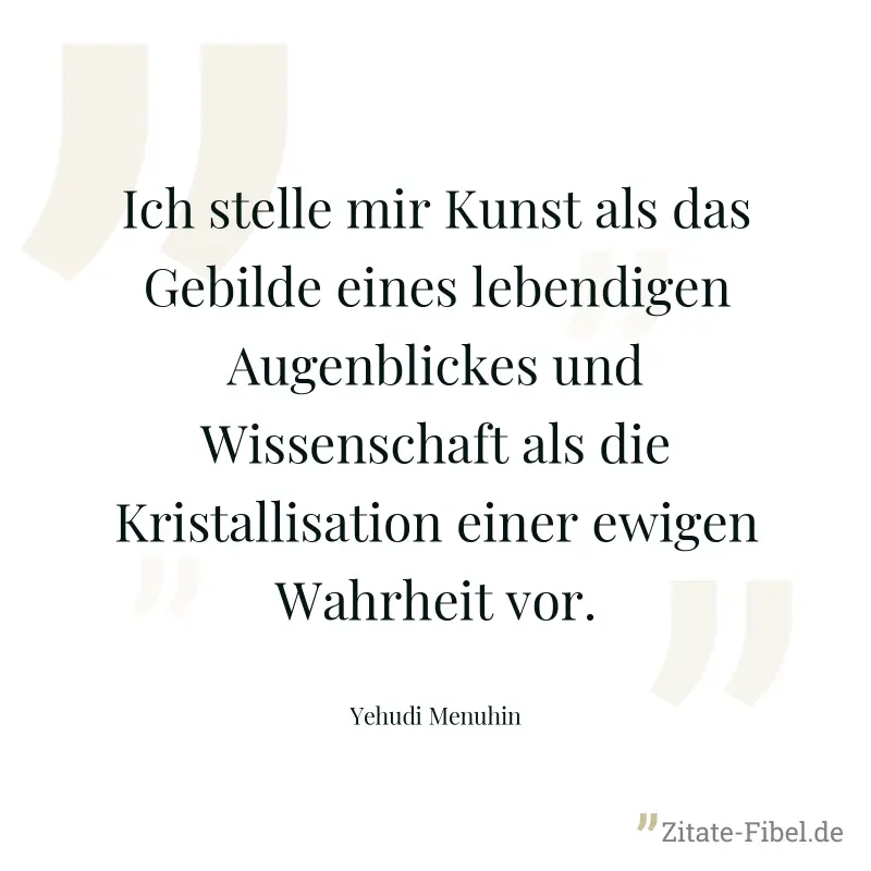 Ich stelle mir Kunst als das Gebilde eines lebendigen Augenblickes und Wissenschaft als die Kristallisation einer ewigen Wahrheit vor. - Yehudi Menuhin