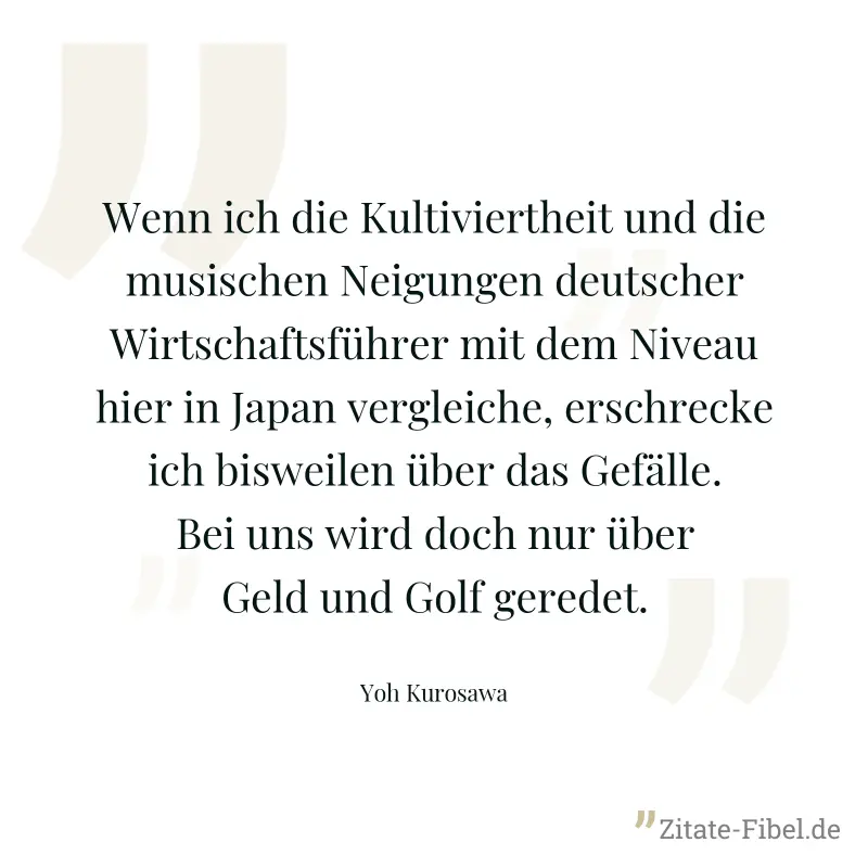 Wenn ich die Kultiviertheit und die musischen Neigungen deutscher Wirtschaftsführer mit dem Niveau hier in Japan vergleiche, erschrecke ich bisweilen über das Gefälle. Bei uns wird doch nur über Geld  - Yoh Kurosawa